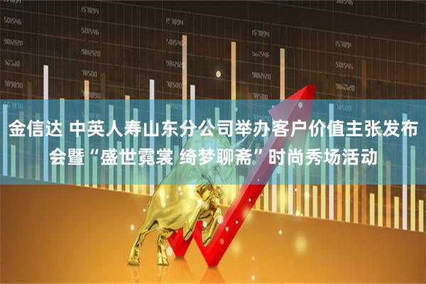 金信达 中英人寿山东分公司举办客户价值主张发布会暨“盛世霓裳 绮梦聊斋”时尚秀场活动