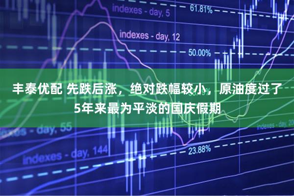 丰泰优配 先跌后涨，绝对跌幅较小，原油度过了5年来最为平淡的国庆假期