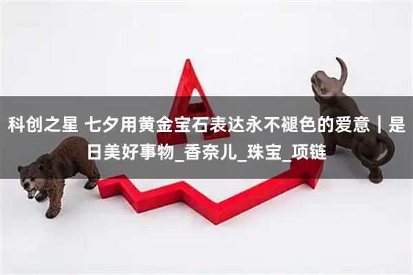 科创之星 七夕用黄金宝石表达永不褪色的爱意|是日美好事物_香奈儿_珠宝_项链