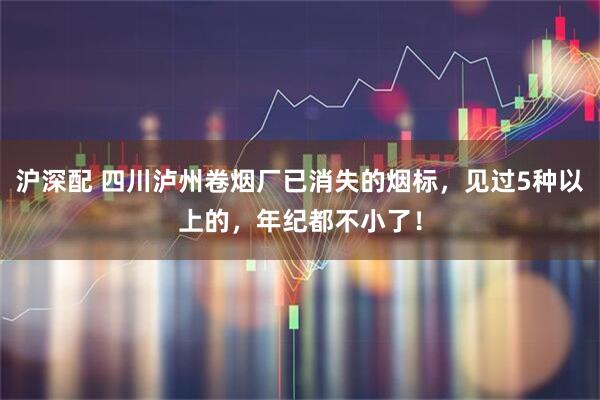沪深配 四川泸州卷烟厂已消失的烟标，见过5种以上的，年纪都不小了！