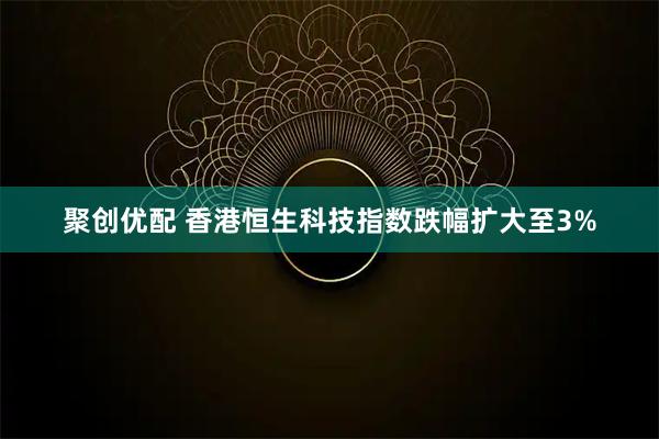 聚创优配 香港恒生科技指数跌幅扩大至3%