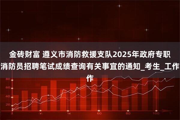 金砖财富 遵义市消防救援支队2025年政府专职消防员招聘笔试成绩查询有关事宜的通知_考生_工作