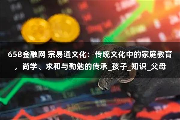 658金融网 宗易通文化:传统文化中的家庭教育,尚学、求和与勤勉的传承_孩子_知识_父母