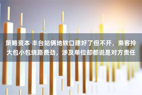 策略资本 丰台站俩地铁口建好了但不开，乘客拎大包小包绕路费劲，涉及单位却都说是对方责任