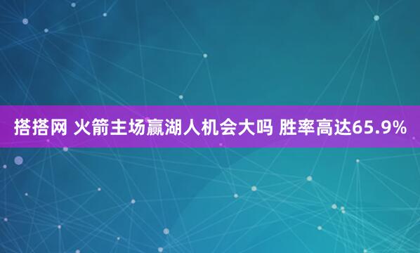 搭搭网 火箭主场赢湖人机会大吗 胜率高达65.9%
