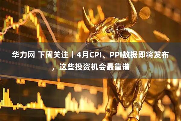华力网 下周关注丨4月CPI、PPI数据即将发布，这些投资机会最靠谱