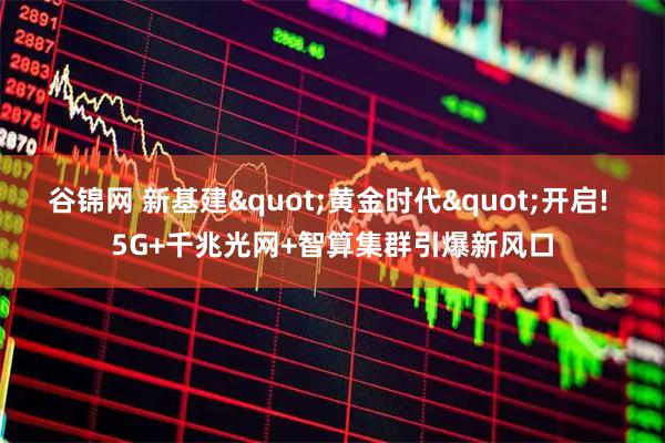 谷锦网 新基建"黄金时代"开启! 5G+千兆光网+智算集群引爆新风口