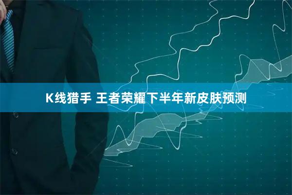 K线猎手 王者荣耀下半年新皮肤预测