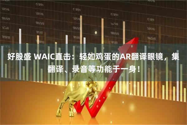 好股盛 WAIC直击：轻如鸡蛋的AR翻译眼镜，集翻译、录音等功能于一身！