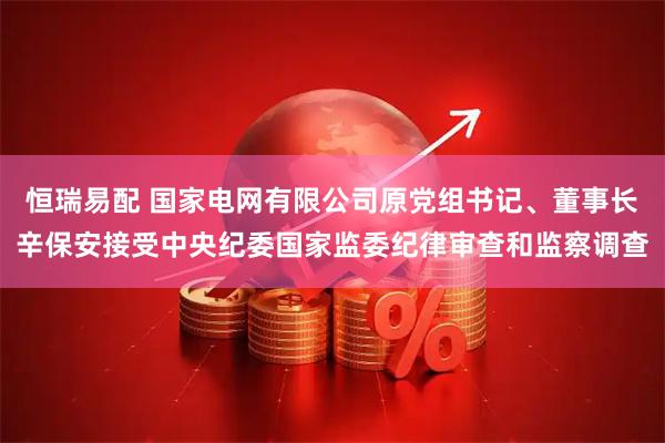 恒瑞易配 国家电网有限公司原党组书记、董事长辛保安接受中央纪委国家监委纪律审查和监察调查