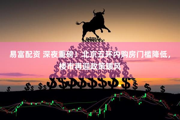 易富配资 深夜重磅!北京五环内购房门槛降低,楼市再迎政策暖风