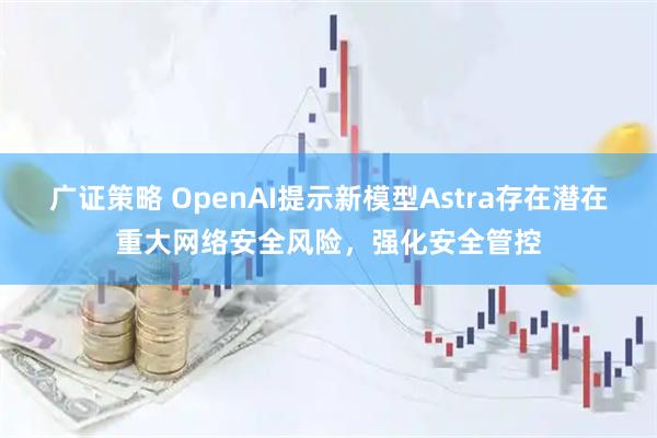 广证策略 OpenAI提示新模型Astra存在潜在重大网络安全风险,强化安全管控