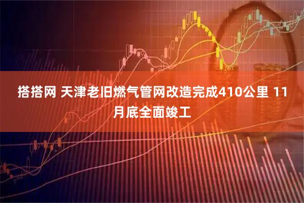 搭搭网 天津老旧燃气管网改造完成410公里 11月底全面竣工