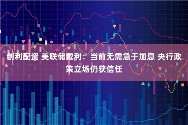 创利配资 美联储戴利：当前无需急于加息 央行政策立场仍获信任