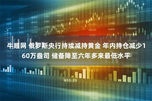 牛顺网 俄罗斯央行持续减持黄金 年内持仓减少160万盎司 储备降至六年多来最低水平