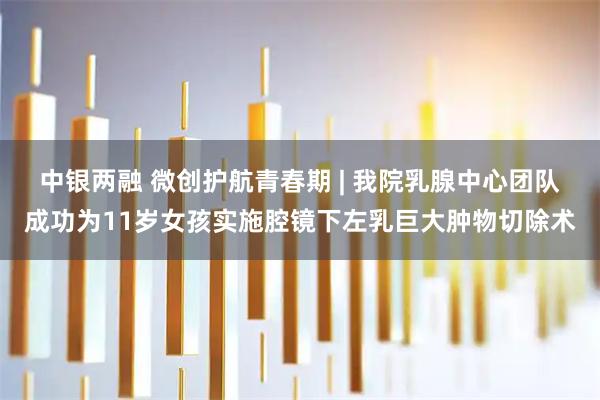 中银两融 微创护航青春期 | 我院乳腺中心团队成功为11岁女孩实施腔镜下左乳巨大肿物切除术